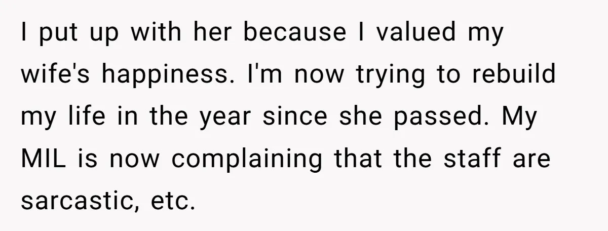 I put up with her because I valued my wife's happiness. I'm now trying to rebuild my life in the year since she passed. My MIL is now complaining that...