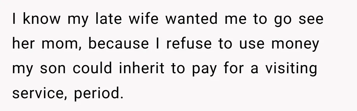 I know my late wife wanted me to go see her mom, because I refuse to use money my son could inherit to pay for a visiting service, period.
