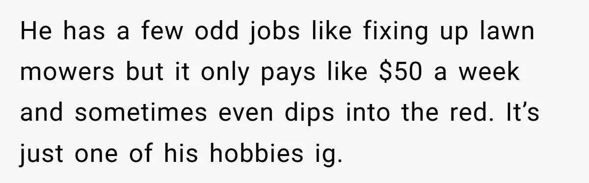 He has a few odd jobs like fixing up lawn mowers but it only pays like $50 a week and sometimes even dips into the red. It’s just one of...
