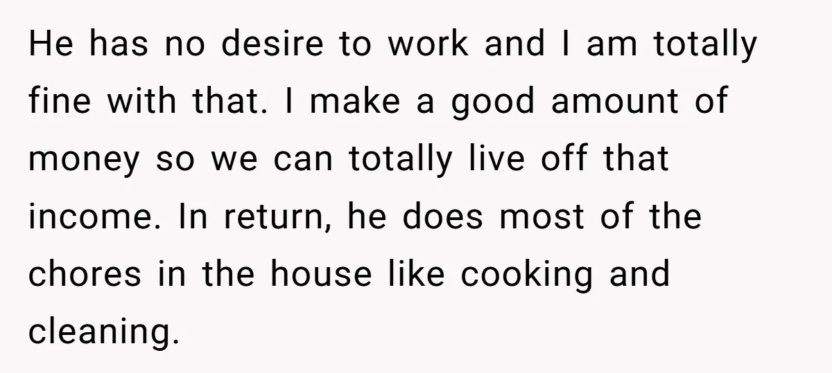 He has no desire to work and I am totally fine with that. I make a good amount of money so we can totally live off that income. In return,...