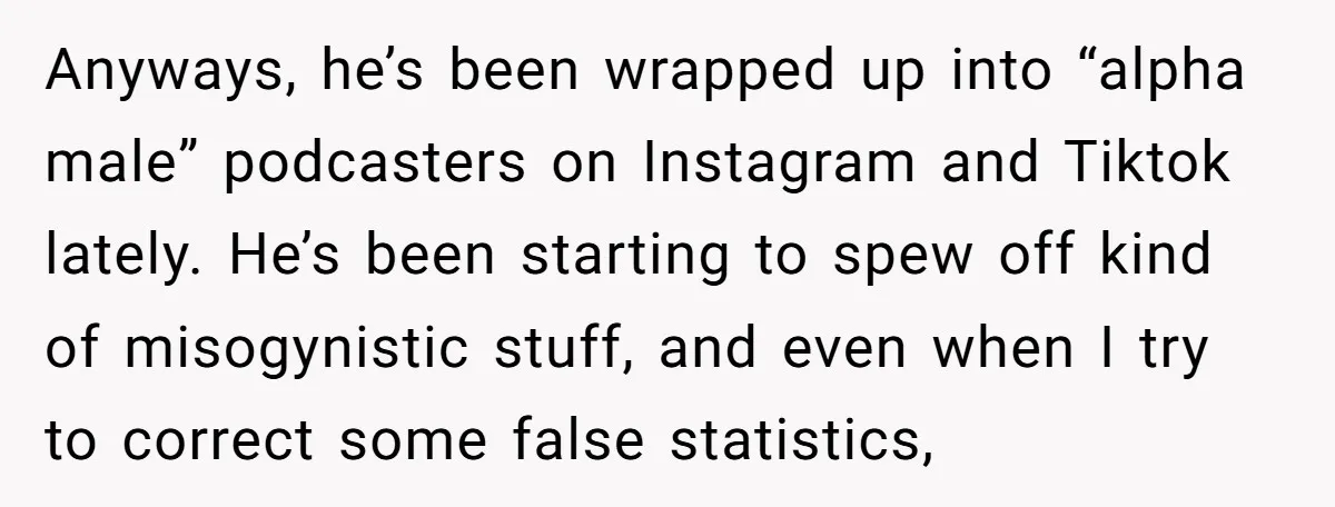 Anyways, he’s been wrapped up into “alpha male” podcasters on Instagram and Tiktok lately. He’s been starting to spew off kind of misogynistic stuff, and even when I try to...