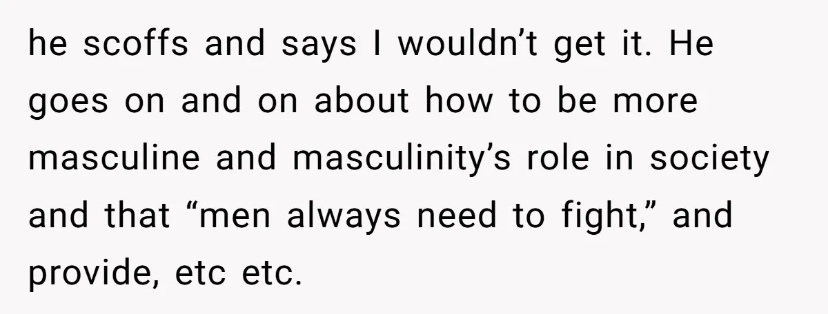 he scoffs and says I wouldn’t get it. He goes on and on about how to be more masculine and masculinity’s role in society and that “men always need to...