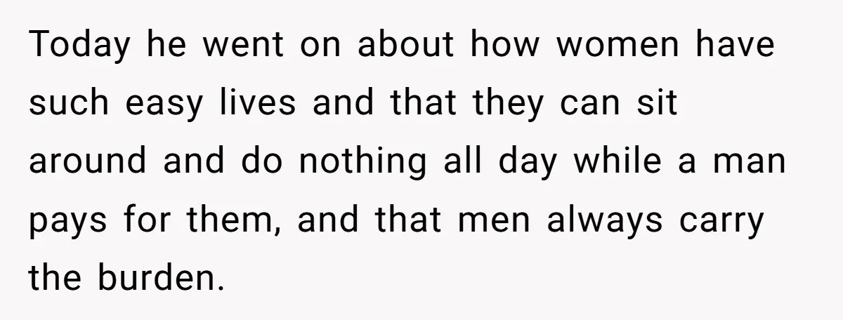 Today he went on about how women have such easy lives and that they can sit around and do nothing all day while a man pays for them, and that...