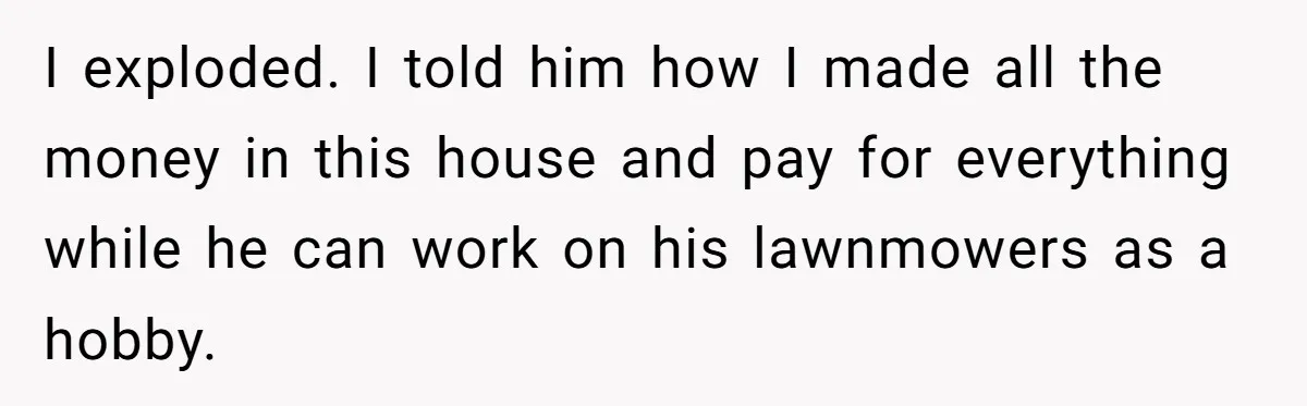 I exploded. I told him how I made all the money in this house and pay for everything while he can work on his lawnmowers as a hobby.
