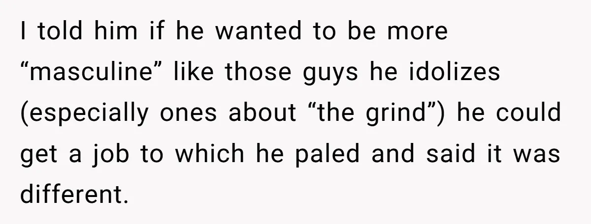 I told him if he wanted to be more “masculine” like those guys he idolizes (especially ones about “the grind”) he could get a job to which he paled and...