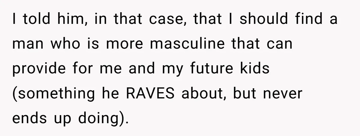 I told him, in that case, that I should find a man who is more masculine that can provide for me and my future kids (something he RAVES about, but...