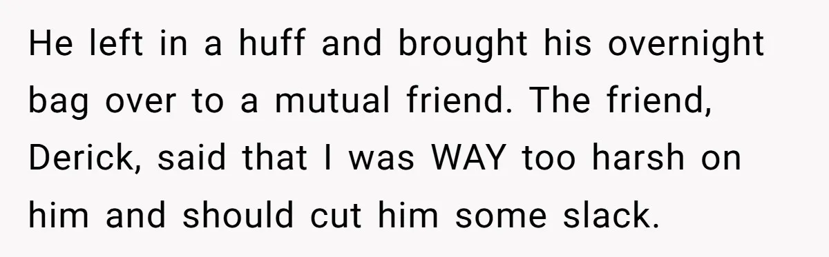 He left in a huff and brought his overnight bag over to a mutual friend. The friend, Derick, said that I was WAY too harsh on him and should cut...