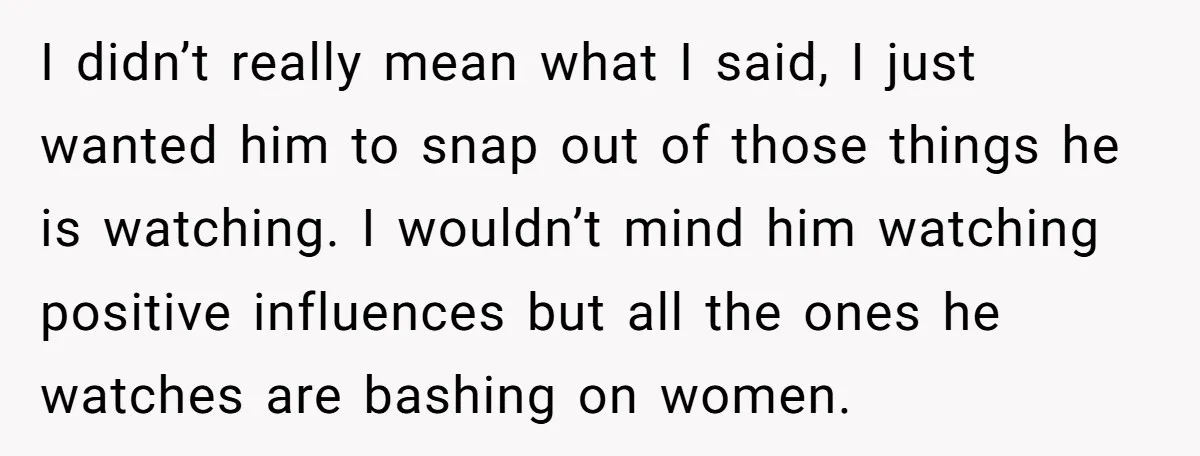 I didn’t really mean what I said, I just wanted him to snap out of those things he is watching. I wouldn’t mind him watching positive influences but all the...