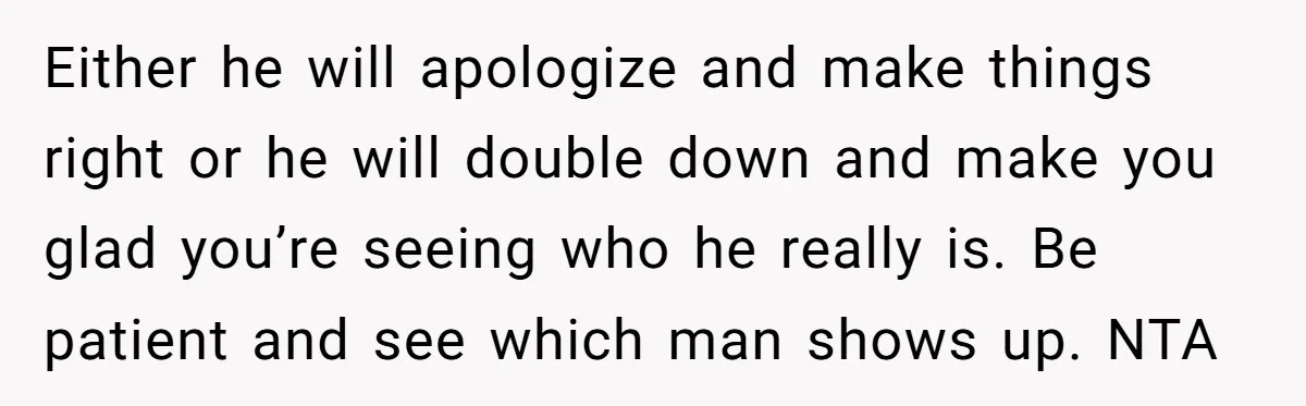 Either he will apologize and make things right or he will double down and make you glad you’re seeing who he really is. Be patient and see which man shows...