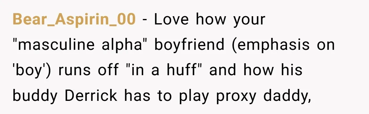 Bear_Aspirin_00 − Love how your "masculine alpha" boyfriend (emphasis on 'boy') runs off "in a huff" and how his buddy Derrick has to play proxy daddy,