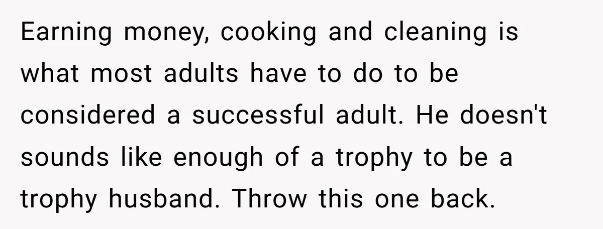 Earning money, cooking and cleaning is what most adults have to do to be considered a successful adult. He doesn't sounds like enough of a trophy to be a trophy...