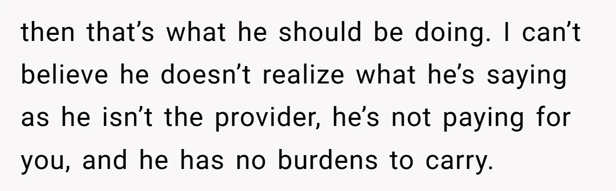 then that’s what he should be doing. I can’t believe he doesn’t realize what he’s saying as he isn’t the provider, he’s not paying for you, and he has no...