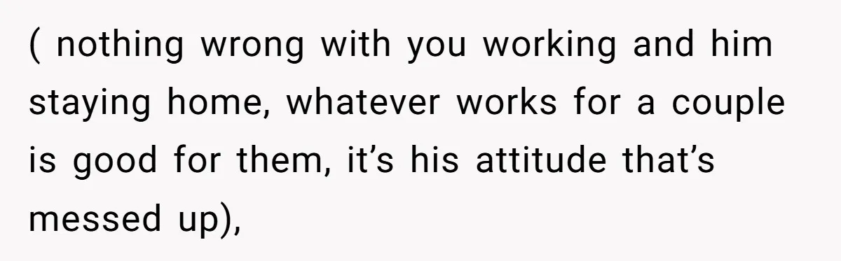 ( nothing wrong with you working and him staying home, whatever works for a couple is good for them, it’s his attitude that’s messed up),