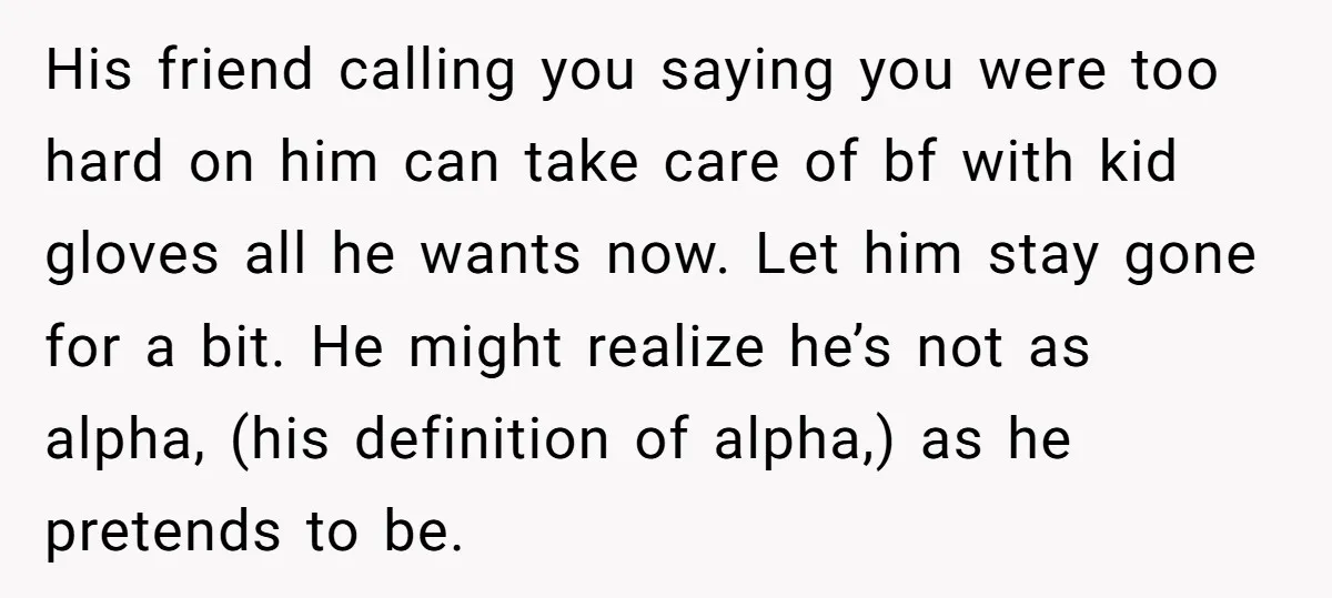 His friend calling you saying you were too hard on him can take care of bf with kid gloves all he wants now. Let him stay gone for a bit....