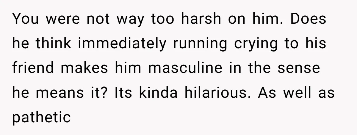 You were not way too harsh on him. Does he think immediately running crying to his friend makes him masculine in the sense he means it? Its kinda hilarious. As...