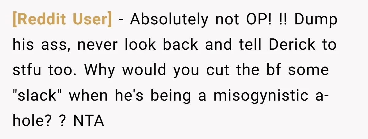 [Reddit User] − Absolutely not OP! !! Dump his ass, never look back and tell Derick to stfu too. Why would you cut the bf some "slack" when he's being...