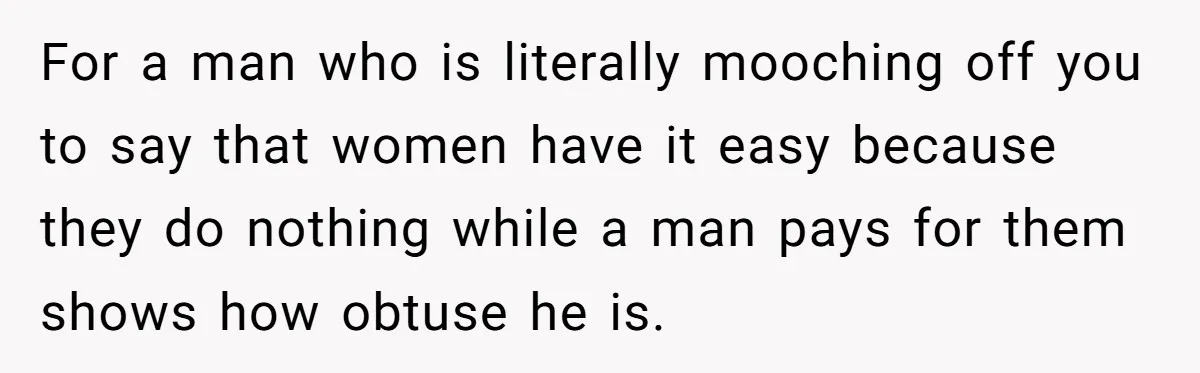 For a man who is literally mooching off you to say that women have it easy because they do nothing while a man pays for them shows how obtuse he...
