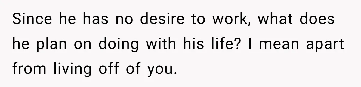 Since he has no desire to work, what does he plan on doing with his life? I mean apart from living off of you.