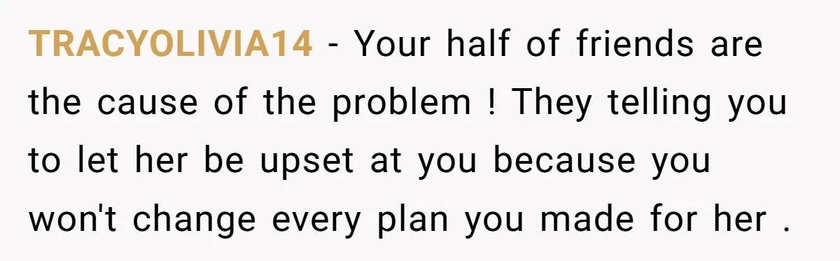 TRACYOLIVIA14 - Your half of friends are the cause of the problem ! They telling you to let her be upset at you because you won't change every plan you...