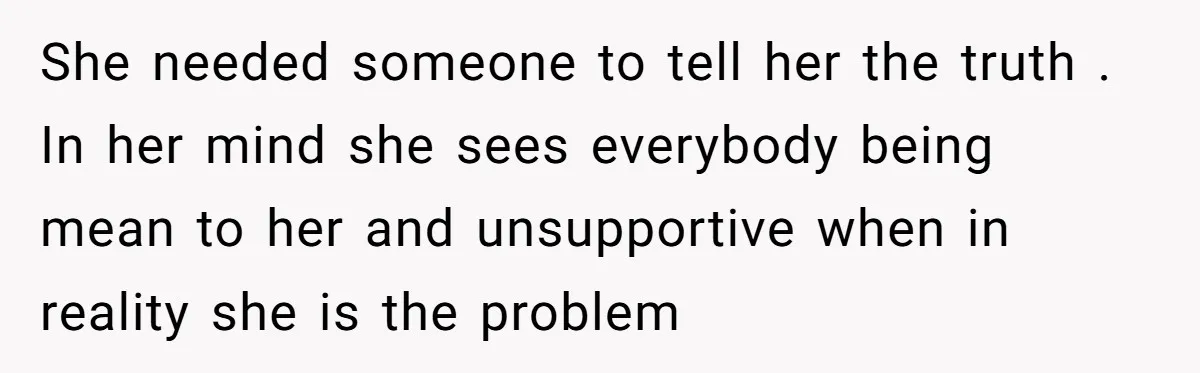 She needed someone to tell her the truth . In her mind she sees everybody being mean to her and unsupportive when in reality she is the problem