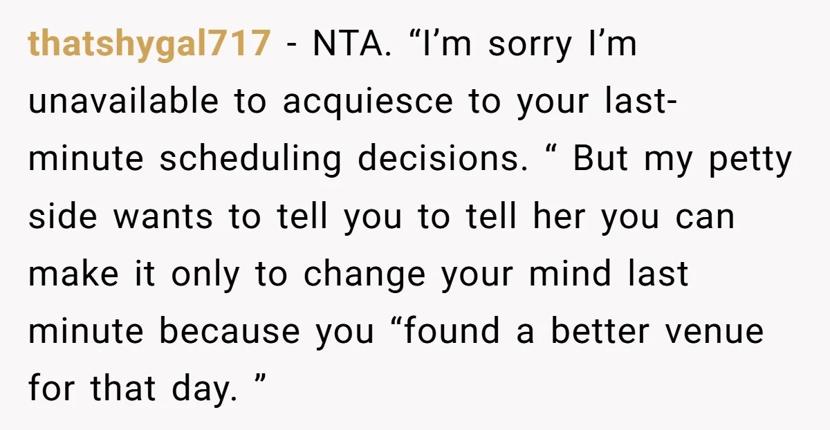 thatshygal717 - NTA. “I’m sorry I’m unavailable to acquiesce to your last-minute scheduling decisions. “ But my petty side wants to tell you to tell her you can make it...