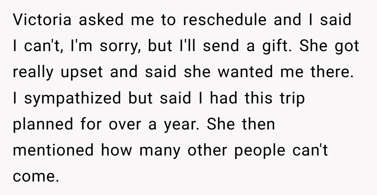 Victoria asked me to reschedule and I said I can't, I'm sorry, but I'll send a gift. She got really upset and said she wanted me there. I sympathized but...