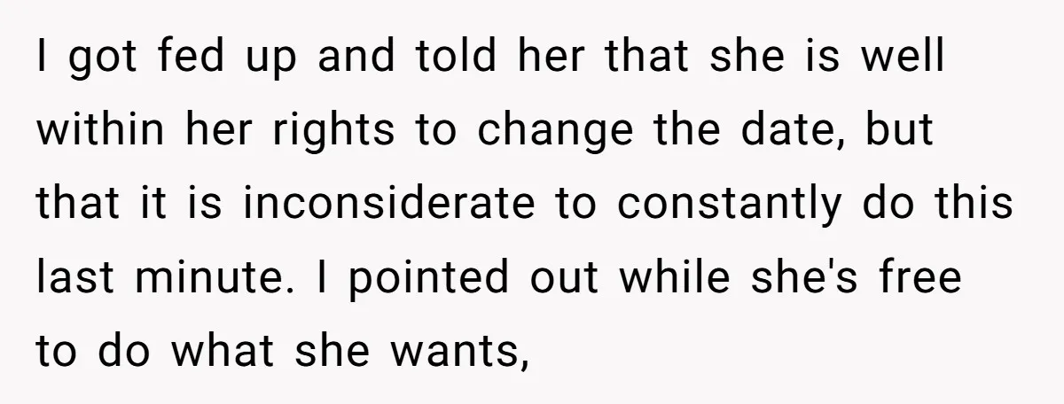 I got fed up and told her that she is well within her rights to change the date, but that it is inconsiderate to constantly do this last minute. I...