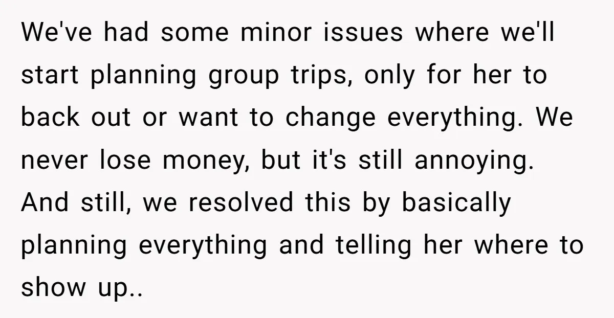 We've had some minor issues where we'll start planning group trips, only for her to back out or want to change everything. We never lose money, but it's still annoying....
