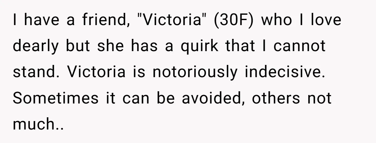 I have a friend, "Victoria" (30F) who I love dearly but she has a quirk that I cannot stand. Victoria is notoriously indecisive. Sometimes it can be avoided, others not...