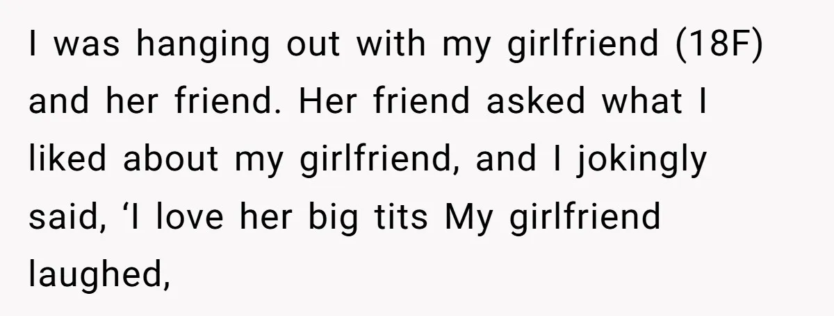 I was hanging out with my girlfriend (18F) and her friend. Her friend asked what I liked about my girlfriend, and I jokingly said, ‘I love her big tits My...