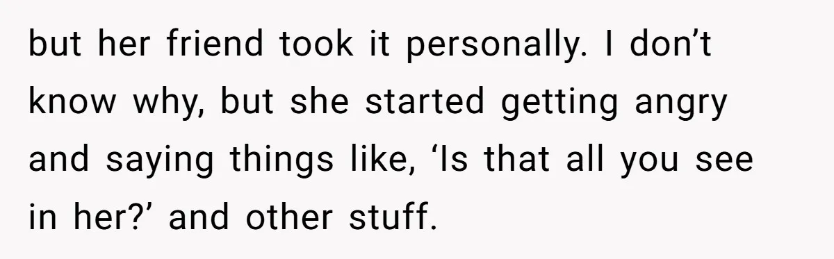 but her friend took it personally. I don’t know why, but she started getting angry and saying things like, ‘Is that all you see in her?’ and other stuff.
