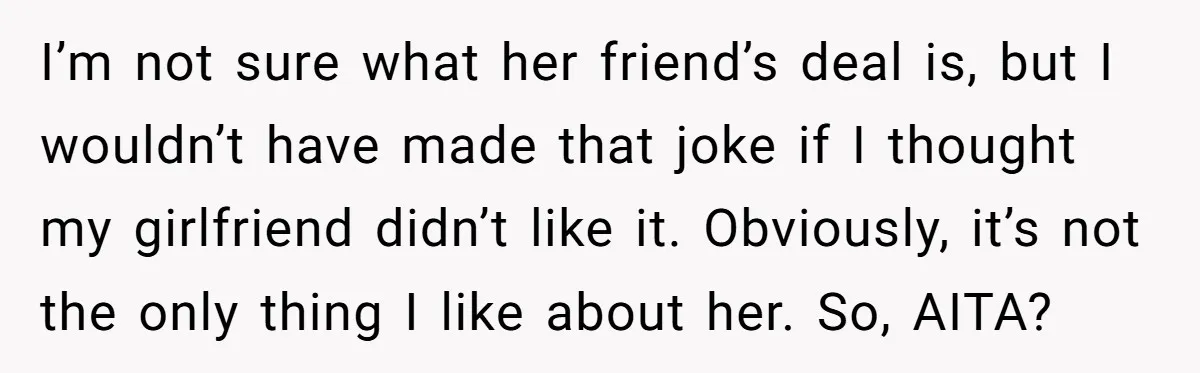 I’m not sure what her friend’s deal is, but I wouldn’t have made that joke if I thought my girlfriend didn’t like it. Obviously, it’s not the only thing I...