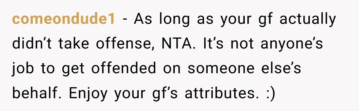 comeondude1 − As long as your gf actually didn’t take offense, NTA. It’s not anyone’s job to get offended on someone else’s behalf. Enjoy your gf’s attributes. :)