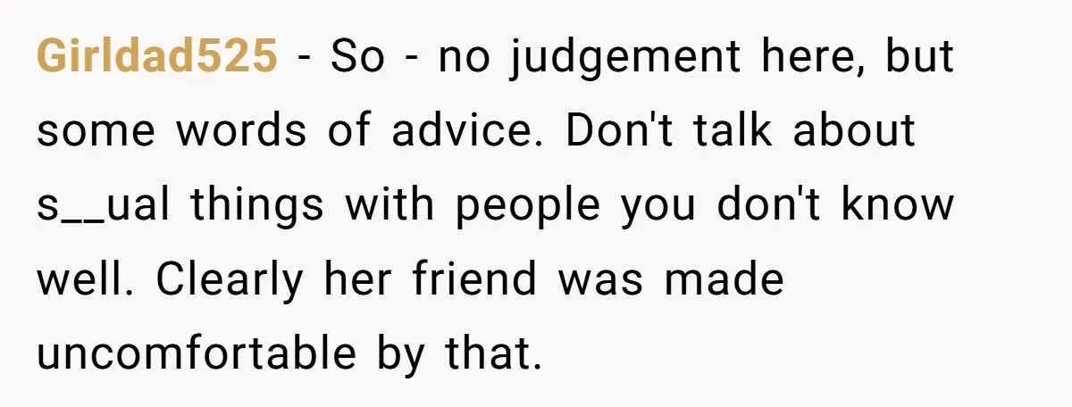 Girldad525 − So - no judgement here, but some words of advice. Don't talk about s__ual things with people you don't know well. Clearly her friend was made uncomfortable by...