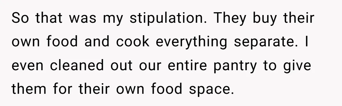 So that was my stipulation. They buy their own food and cook everything separate. I even cleaned out our entire pantry to give them for their own food space.