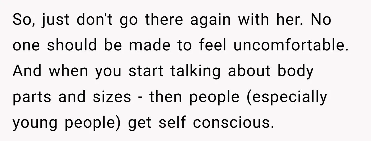 So, just don't go there again with her. No one should be made to feel uncomfortable. And when you start talking about body parts and sizes - then people (especially...