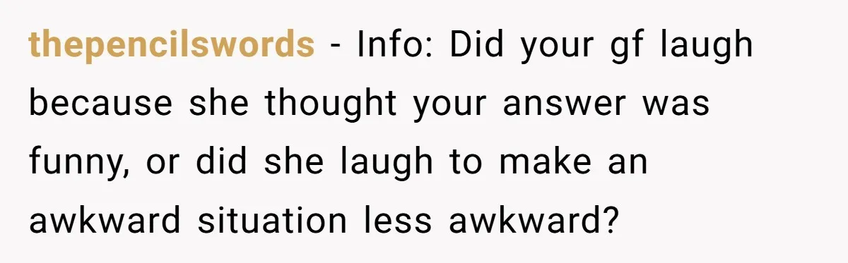 thepencilswords − Info: Did your gf laugh because she thought your answer was funny, or did she laugh to make an awkward situation less awkward?