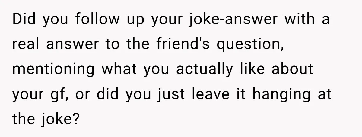 Did you follow up your joke-answer with a real answer to the friend's question, mentioning what you actually like about your gf, or did you just leave it hanging at...