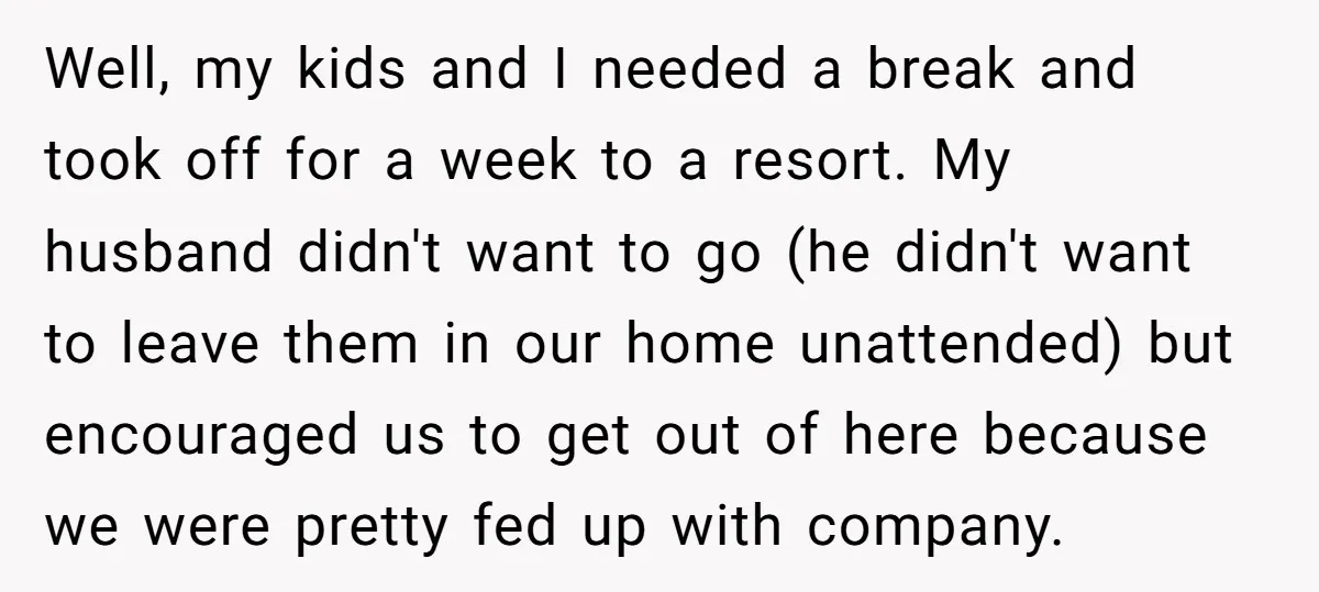 Well, my kids and I needed a break and took off for a week to a resort. My husband didn't want to go (he didn't want to leave them in...