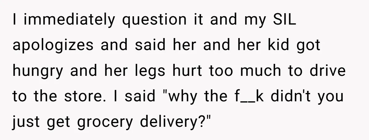 I immediately question it and my SIL apologizes and said her and her kid got hungry and her legs hurt too much to drive to the store. I said "why...