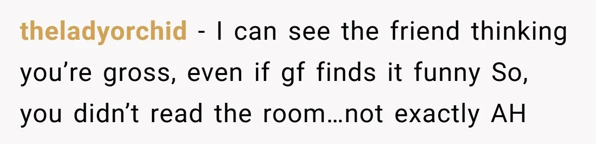 theladyorchid − I can see the friend thinking you’re gross, even if gf finds it funny So, you didn’t read the room…not exactly AH