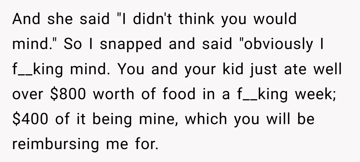 And she said "I didn't think you would mind." So I snapped and said "obviously I f__king mind. You and your kid just ate well over $800 worth of food...