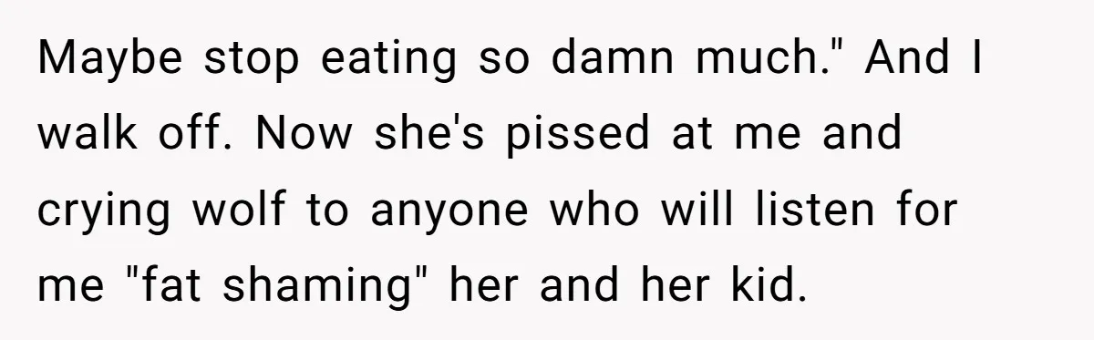Maybe stop eating so damn much." And I walk off. Now she's pissed at me and crying wolf to anyone who will listen for me "fat shaming" her and her...
