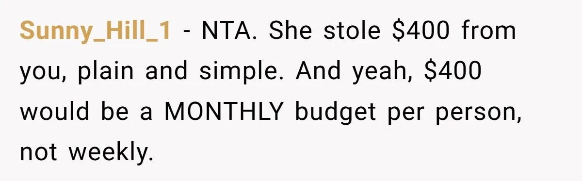 Sunny_Hill_1 − NTA. She stole $400 from you, plain and simple. And yeah, $400 would be a MONTHLY budget per person, not weekly.