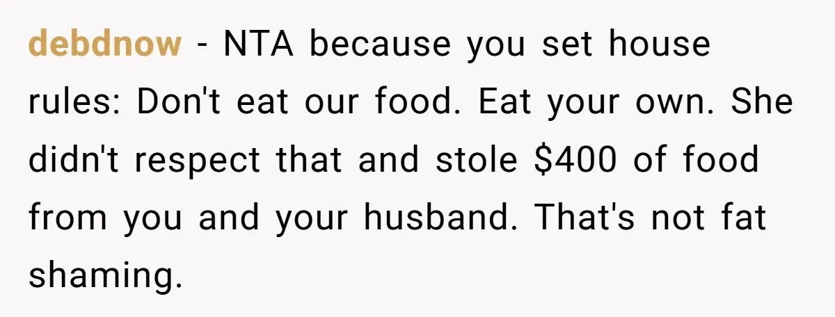debdnow − NTA because you set house rules: Don't eat our food. Eat your own. She didn't respect that and stole $400 of food from you and your husband. That's...