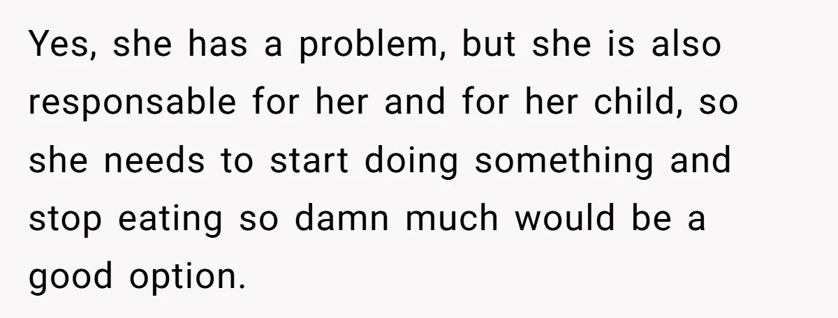 Yes, she has a problem, but she is also responsable for her and for her child, so she needs to start doing something and stop eating so damn much would...