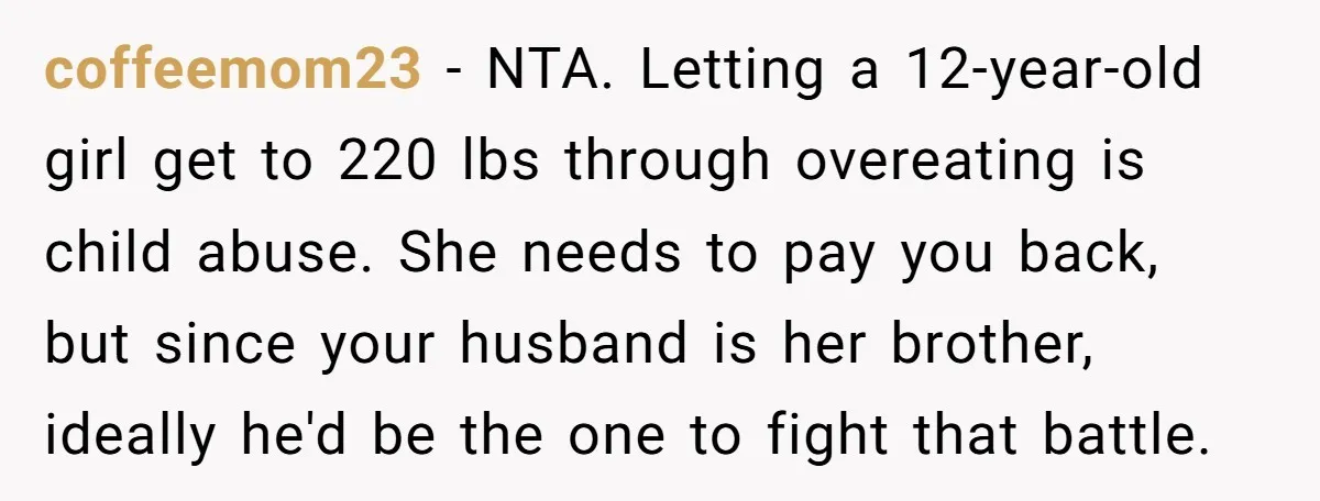 coffeemom23 − NTA. Letting a 12-year-old girl get to 220 lbs through overeating is child abuse. She needs to pay you back, but since your husband is her brother, ideally...