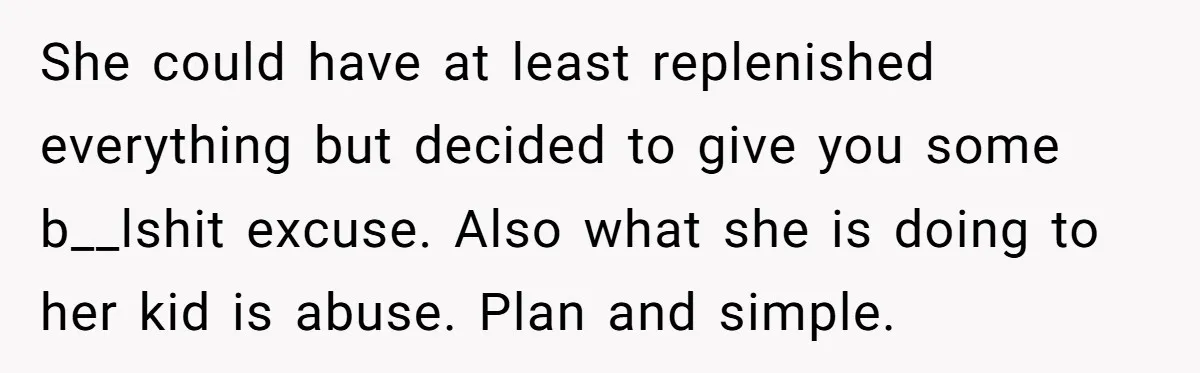 She could have at least replenished everything but decided to give you some b__lshit excuse. Also what she is doing to her kid is abuse. Plan and simple.