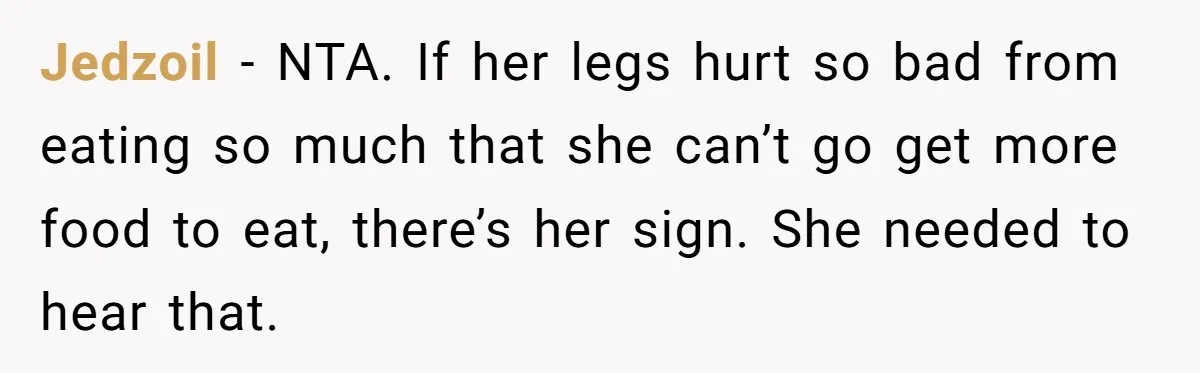 Jedzoil − NTA. If her legs hurt so bad from eating so much that she can’t go get more food to eat, there’s her sign. She needed to hear that.