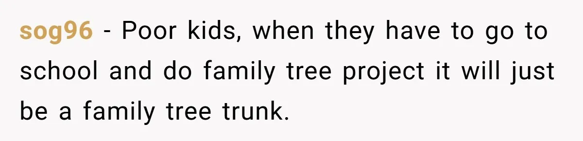 sog96 − Poor kids, when they have to go to school and do family tree project it will just be a family tree trunk.